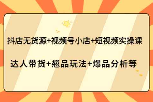 抖店无货源+视频号小店+短视频实操课：达人带货+翘品玩法+爆品分析等