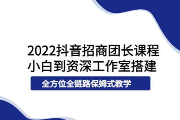 2022抖音招商团长课程，从小白到资深工作室搭建，全方位全链路保姆式教学