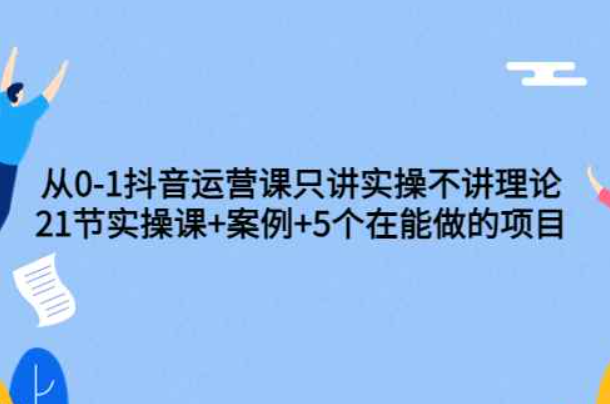 0-1抖音运营课只讲实操不讲理论：21节实操课+案例+5个在能做的项目（抖音运营教程28节课）