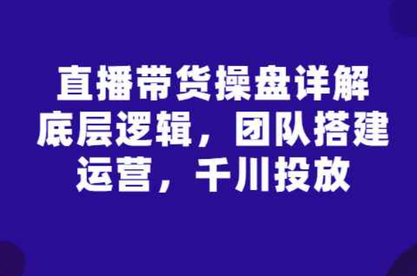 直播带货操盘详解：底层逻辑，团队搭建，运营，千川投放（直播带货的核心逻辑）