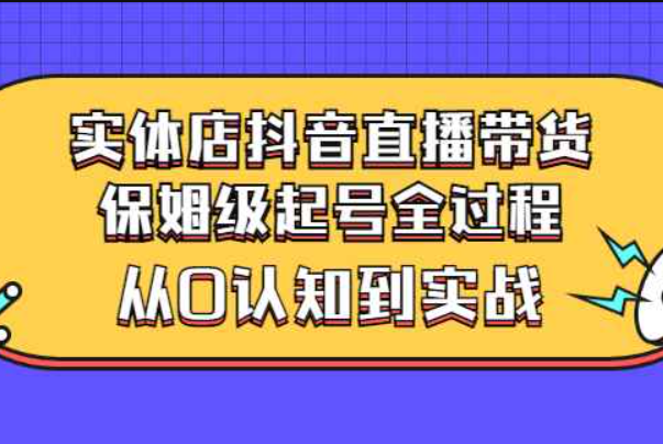 实体店抖音直播带货：保姆级起号全过程，从0认知到实战（价值2499元）