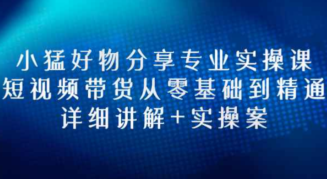 小猛好物分享专业实操课，短视频带货从零基础到精通，详细讲解+实操案